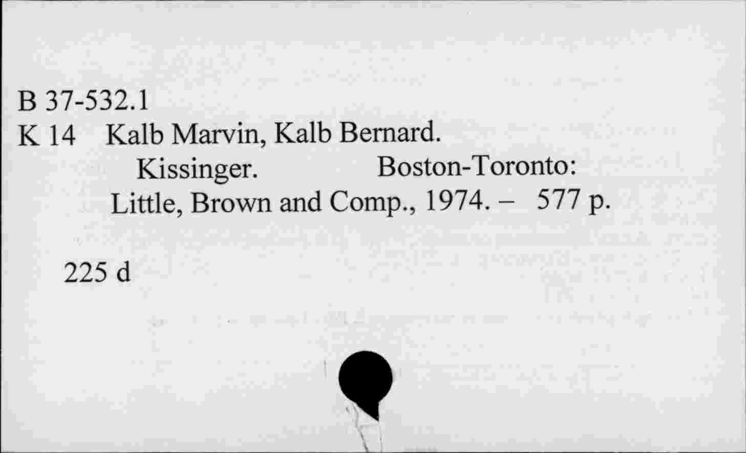 ﻿B 37-532.1
K 14 Kalb Marvin, Kalb Bernard.
Kissinger.	Boston-Toronto:
Little, Brown and Comp., 1974. - 577
225 d